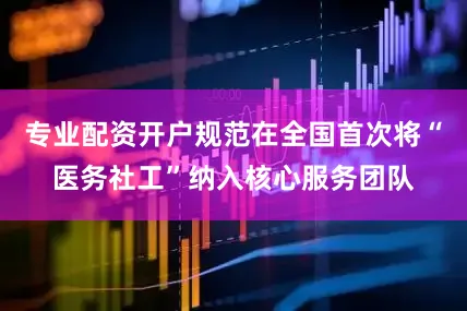 专业配资开户规范在全国首次将“医务社工”纳入核心服务团队