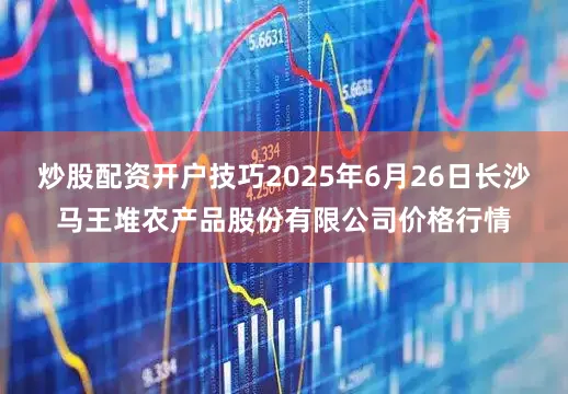炒股配资开户技巧2025年6月26日长沙马王堆农产品股份有限公司价格行情