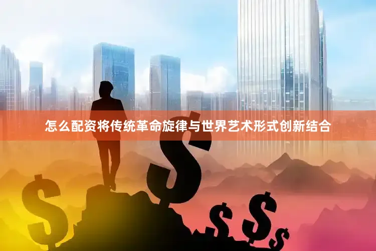 怎么配资将传统革命旋律与世界艺术形式创新结合
