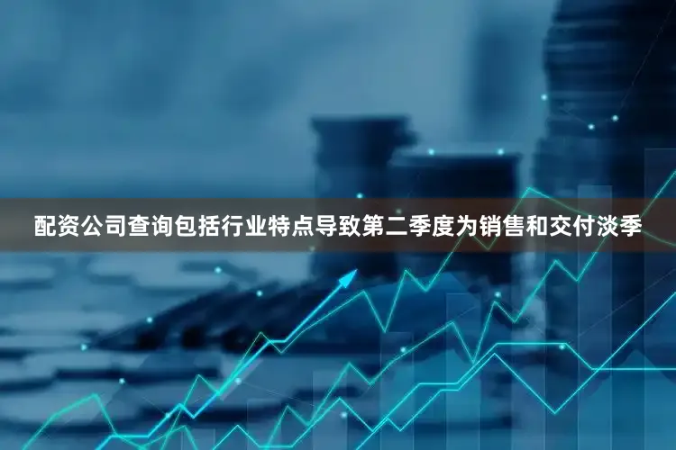 配资公司查询包括行业特点导致第二季度为销售和交付淡季