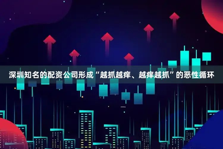 深圳知名的配资公司形成“越抓越痒、越痒越抓”的恶性循环