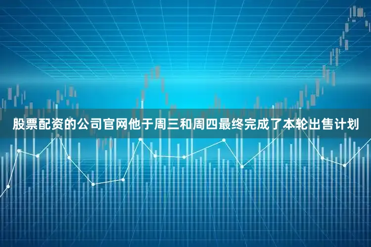 股票配资的公司官网他于周三和周四最终完成了本轮出售计划