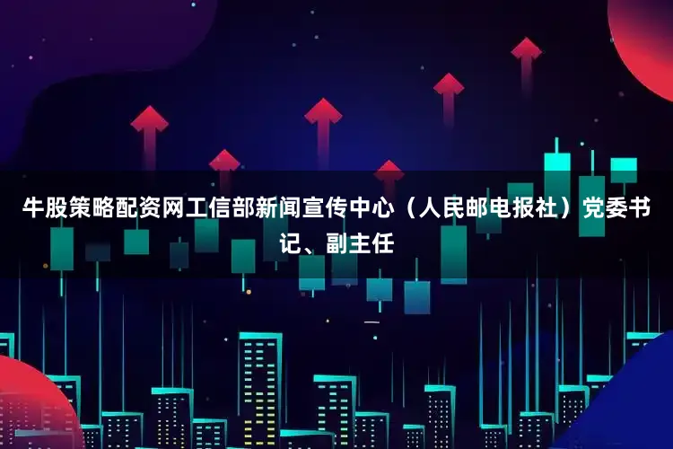 牛股策略配资网工信部新闻宣传中心（人民邮电报社）党委书记、副主任