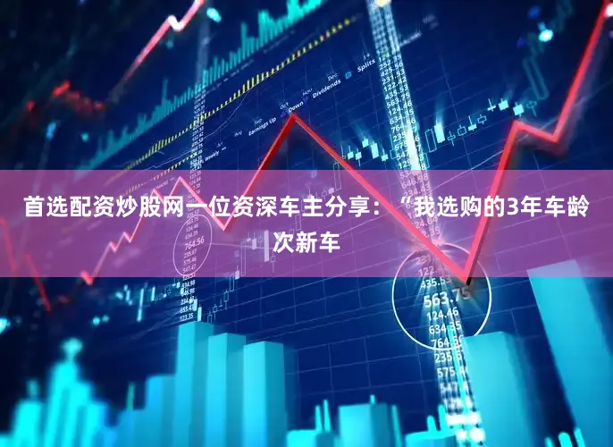首选配资炒股网一位资深车主分享：“我选购的3年车龄次新车